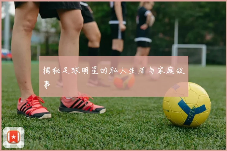 揭秘足球明星的私人生活与家庭故事