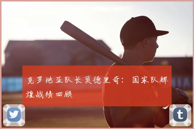 克罗地亚队长莫德里奇:国家队辉煌战绩回顾