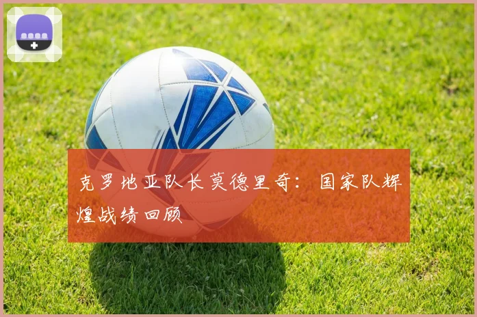 克罗地亚队长莫德里奇:国家队辉煌战绩回顾