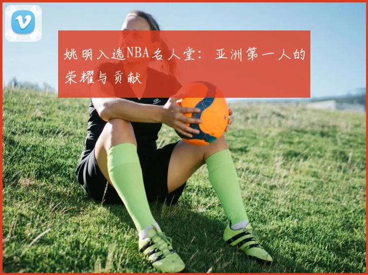 姚明入选NBA名人堂：亚洲第一人的荣耀与贡献