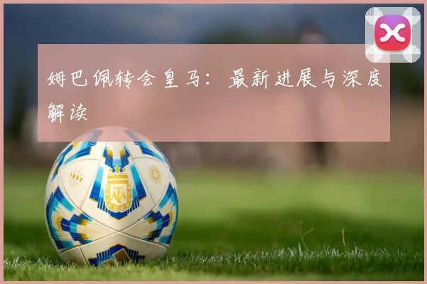 姆巴佩转会皇马:最新进展与深度解读