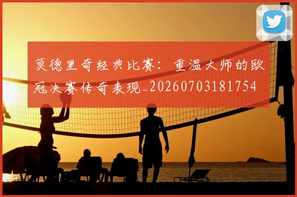 莫德里奇经典比赛:重温大师的欧冠决赛传奇表现_20260703181754