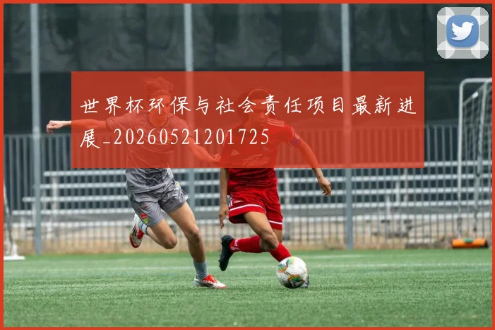 世界杯环保与社会责任项目最新进展_20260521201725